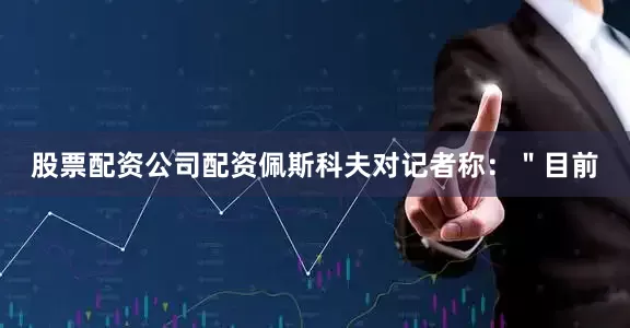 股票配资公司配资佩斯科夫对记者称：＂目前