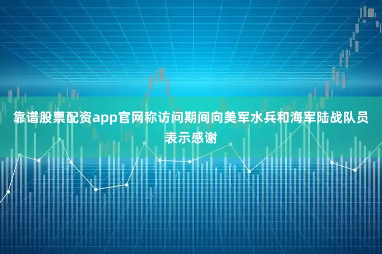 靠谱股票配资app官网称访问期间向美军水兵和海军陆战队员表示感谢