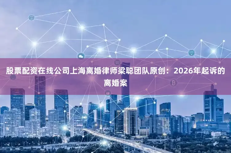 股票配资在线公司上海离婚律师梁聪团队原创：2026年起诉的离婚案