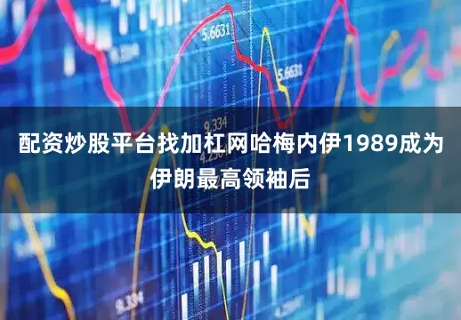 配资炒股平台找加杠网哈梅内伊1989成为伊朗最高领袖后