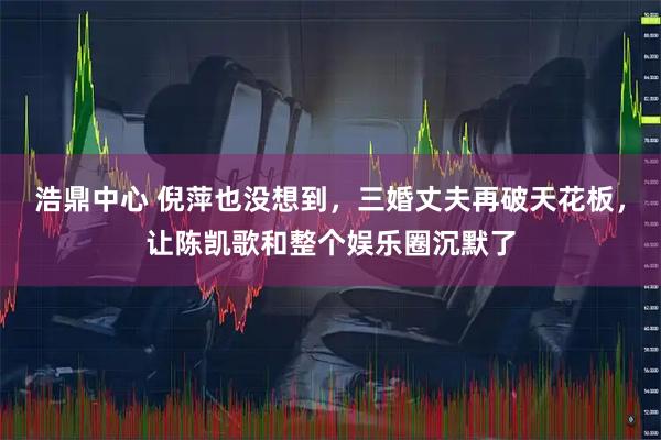 浩鼎中心 倪萍也没想到，三婚丈夫再破天花板，让陈凯歌和整个娱乐圈沉默了