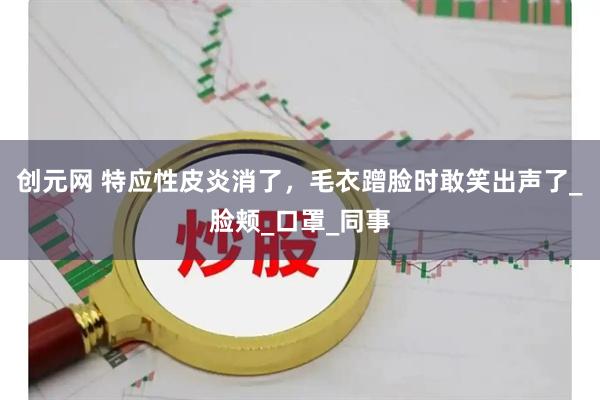 创元网 特应性皮炎消了，毛衣蹭脸时敢笑出声了_脸颊_口罩_同事