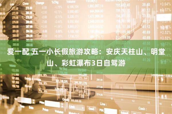 爱一配 五一小长假旅游攻略：安庆天柱山、明堂山、彩虹瀑布3日自驾游