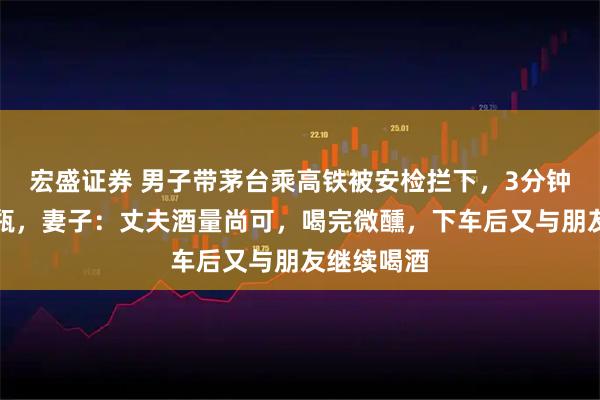 宏盛证券 男子带茅台乘高铁被安检拦下，3分钟内豪饮整瓶，妻子：丈夫酒量尚可，喝完微醺，下车后又与朋友继续喝酒