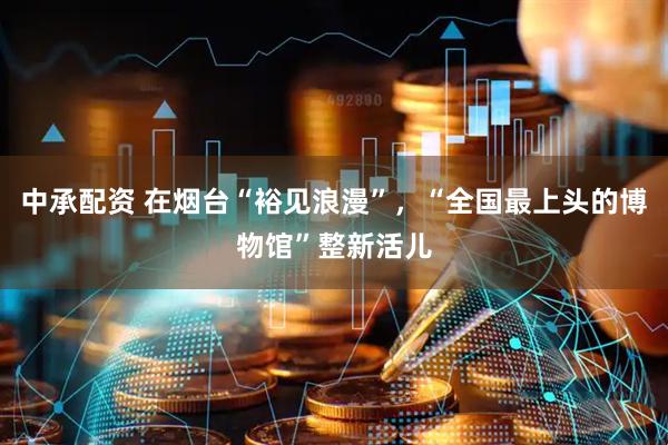 中承配资 在烟台“裕见浪漫”，“全国最上头的博物馆”整新活儿