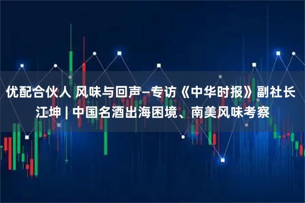 优配合伙人 风味与回声—专访《中华时报》副社长 江坤 | 中国名酒出海困境、南美风味考察