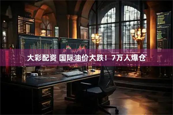 大彩配资 国际油价大跌！7万人爆仓